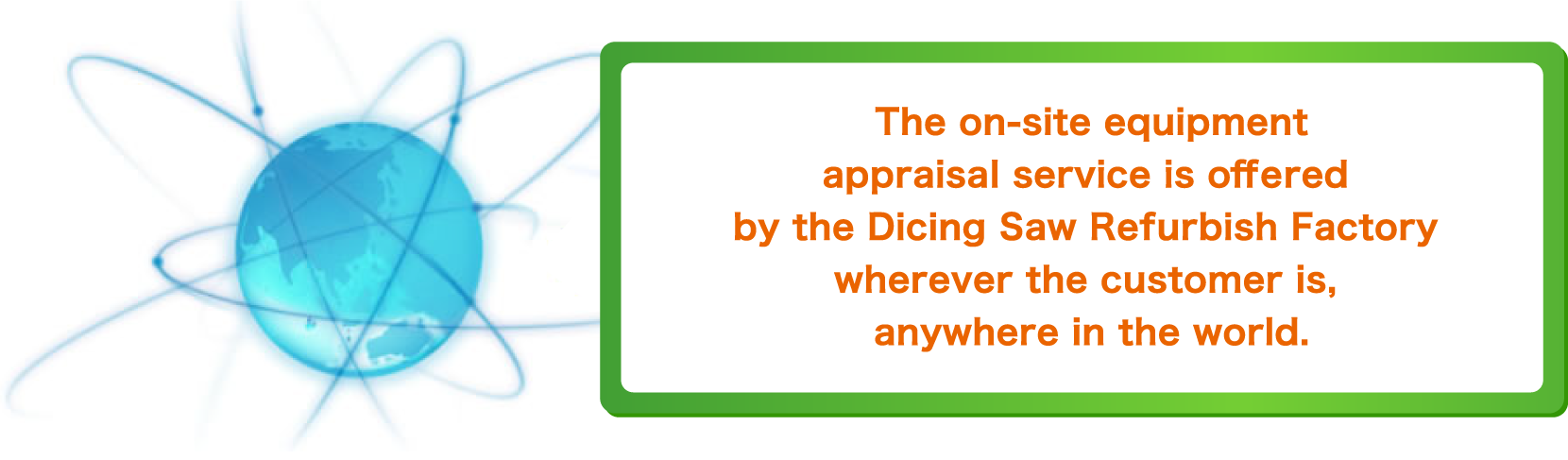 The on-site equipment appraisal service is offered by the Dicing Saw Refurbish Factory wherever the customer is, anywhere in the world.